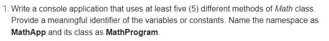 1. Write a console application that uses at least five (5) different methods of Math class.
Provide a meaningful identifier of the variables or constants. Name the namespace as
MathApp and its class as MathProgram.
