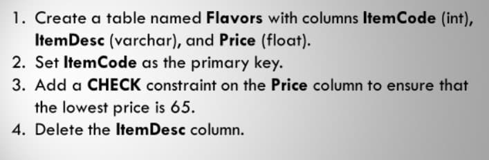 1. Create a table named Flavors with columns ItemCode (int),
ItemDesc (varchar), and Price (float).
2. Set ItemCode as the primary key.
3. Add a CHECK constraint on the Price column to ensure that
the lowest price is 65.
4. Delete the ItemDesc column.

