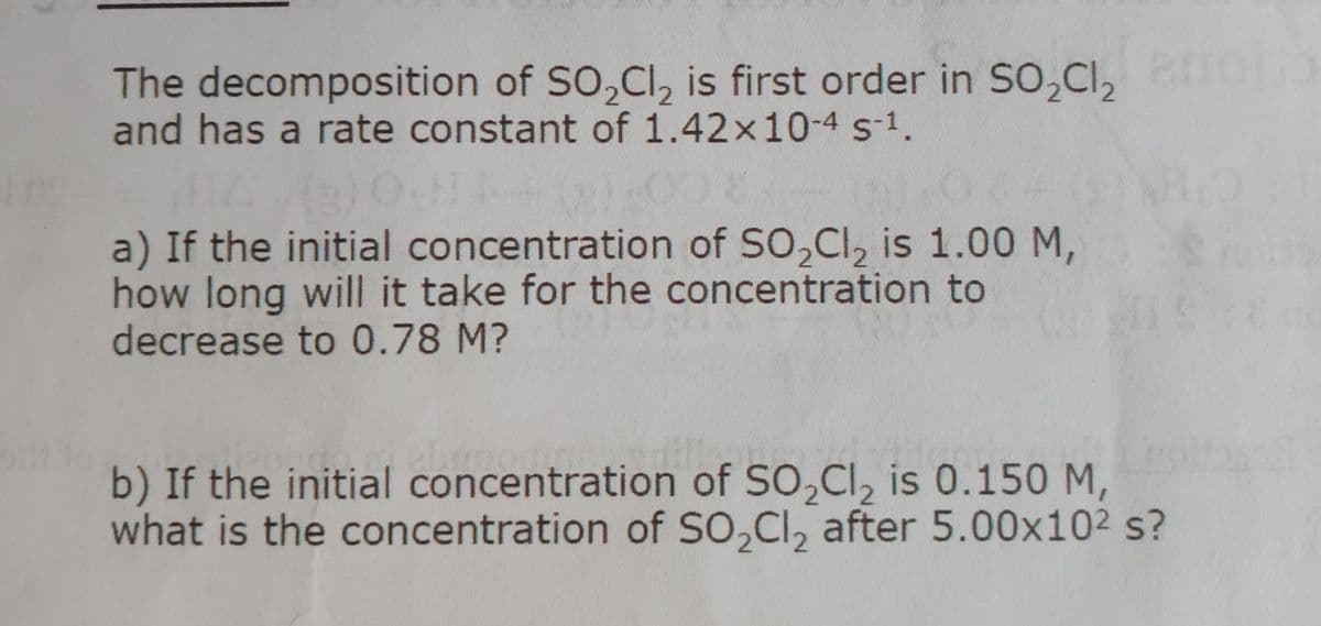 The decomposition of SO,Cl, is first order in So,Cl,
and has a rate constant of 1.42x10-4 s-1.
a) If the initial concentration of SO,CI, is 1.00 M,
how long will it take for the concentration to
decrease to 0.78 M?
b) If the initial concentration of SO,Cl, is 0.150 M,
what is the concentration of SO,CI, after 5.00x102 s?
