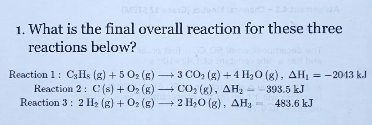 (M3T2 0s10) 20iteni le
22A
1. What is the final overall reaction for these three
reactions below?
0,02 lo
to Jn
bris
+ 3 CO2 (g) +4 H2O (g), AH1
Reaction 2: C (s) + O2 (g) → CO2 (g), AH2 = -393.5 kJ
2 H20 (g), AH3 = -483.6 kJ
Reaction 1: C3Hg (g) + 5 O2 (g)
= -2043 k.J
%D
|3D
Reaction 3: 2 H2 (g) + O2 (g)
