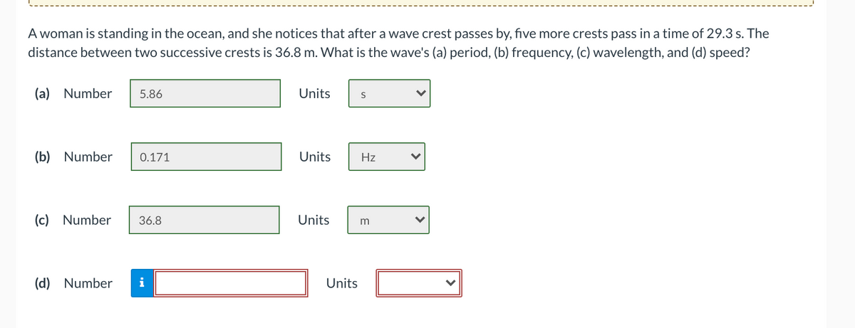 A woman is standing in the ocean, and she notices that after a wave crest passes by, five more crests pass in a time of 29.3 s. The
distance between two successive crests is 36.8 m. What is the wave's (a) period, (b) frequency, (c) wavelength, and (d) speed?
(a) Number
5.86
Units
(b) Number
0.171
Units
Hz
(c) Number
36.8
Units
m
(d) Number
i
Units

