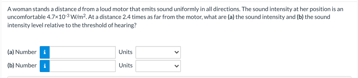 A woman stands a distance d from a loud motor that emits sound uniformly in all directions. The sound intensity at her position is an
uncomfortable 4.7×10-3 W/m². At a distance 2.4 times as far from the motor, what are (a) the sound intensity and (b) the sound
intensity level relative to the threshold of hearing?
(a) Number
i
Units
(b) Number
i
Units
