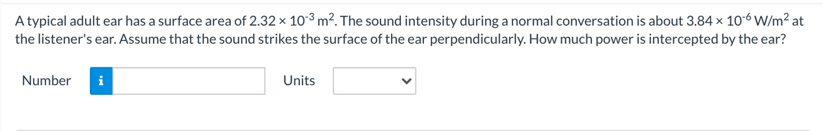 A typical adult ear has a surface area of 2.32 x 10-3 m². The sound intensity during a normal conversation is about 3.84 x 10-6 W/m² at
the listener's ear. Assume that the sound strikes the surface of the ear perpendicularly. How much power is intercepted by the ear?
Number
i
Units
