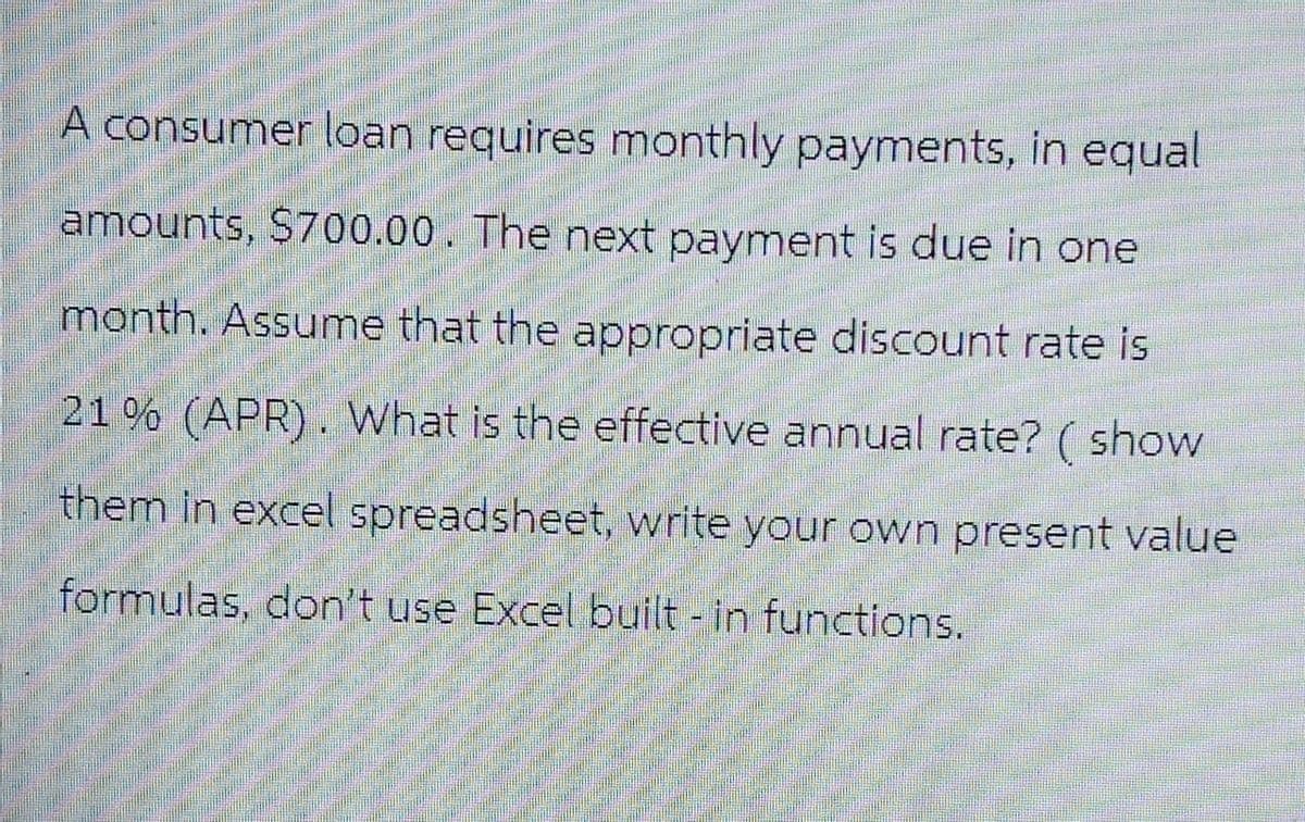 A consumer loan requires monthly payments, in equal
amounts, $700.00. The next payment is due in one
month. Assume that the appropriate discount rate is
21% (APR). What is the effective annual rate? (show
them in excel spreadsheet, write your own present value
formulas, don't use Excel built-in functions.