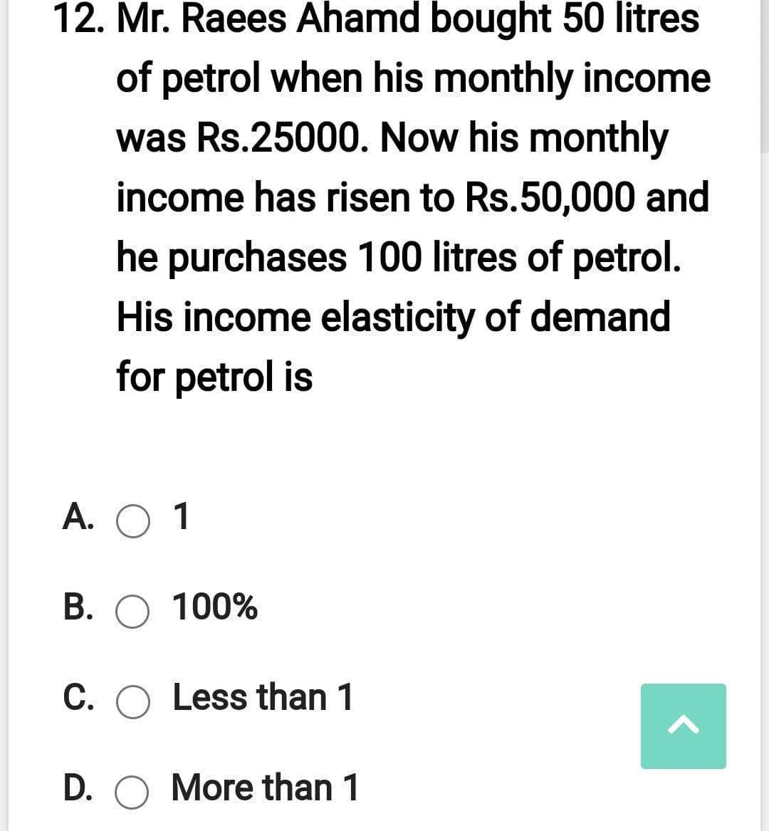 12. Mr. Raees Ahamd bought 50 litres
of petrol when his monthly income
was Rs.25000. Now his monthly
income has risen to Rs.50,000 and
he purchases 100 litres of petrol.
His income elasticity of demand
for petrol is
А. О 1
B. O 100%
C. O Less than 1
D. O More than 1
