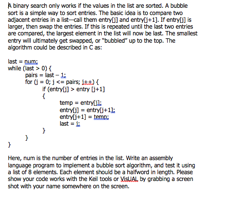 A binary search only works if the values in the list are sorted. A bubble
sort is a simple way to sort entries. The basic idea is to compare two
adjacent entries in a list-call them entry[j] and entry[j+1]. If entry[j] is
larger, then swap the entries. If this is repeated until the last two entries
are compared, the largest element in the list will now be last. The smallest
entry will ultimately get swapped, or "bubbled" up to the top. The
algorithm could be described in C as:
last = num;
while (last > 0) {
pairs = last – 1:
for (j = 0; j <= pairs; itt) {
if (entryli] > entry (j+1]
{
temp = entry[il:
entryli] = entrylj+1];
entrylj+1] = temp;
last = i:
}
}
Here, num is the number of entries in the list. Write an assembly
language program to implement a bubble sort algorithm, and test it using
a list of 8 elements. Each element should be a halfword in length. Please
show your code works with the Keil tools or VisUAL, by grabbing a screen
shot with your name somewhere on the screen.
