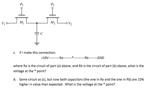 M1
M2
c. IfI make this connection:
+10V---R-
-Rb-----GND
where Ra is the circuit of part (a) above, and Rb is the circuit of part (b) above, what is the
voltage at the * point?
d. Same circuit as (c), but now both capacitors (the one in Ra and the one in Rb) are 10%
higher in value than expected. What is the voltage at the * point?
