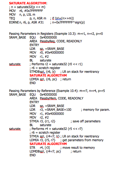 SATURATE ALGORITHM:
;n = saturate32(p << m)
MOV r6, #0X7FFFFFFF
MOV n, p, LSL m
TEQ
EORNE n, r6, p, ASR #31
; if (pl=(n>>m))
;n=0X7FFFFFFF^sign(p)
P, n, ASR m
Passing Parameters in Registers (Example 10.3): m=r1, n=r2, p=r0
SRAM_BASE EQU Ox40000000
AREA PassbyReg, CODE, READONLY
ENTRY
SR, =SRAM_BASE
MOV r0, #0x40000000
MOV r1, #2
LDR
BL
; Performs r2 = saturate32 (ro << r1)
; r6 = scratch register
STMDBSPL. {r6, I ; LR on stack for reentrancy
saturate
saturate
SATURATE ALGORITHM
LDMIA sp!, {r6, pc} ; return
END
Passing Parameters by Reference (Example 10.4): m=r7, n=r4, p=r5
SRAM BASE EQU Ox40000000
AREA PassbyMem, CODE, READONLY
ENTRY
SR, =SRAM_BASE
r3, =SRAM_BASE+100
MOV r1, #0x40000000
MOV r2, #2
STMIA r3, (r1, r2}
LDR
; memory for param.
LDR
; save off parameters
BL
saturate
; Performs r4 = saturate32 (r5 << r7)
; r6 = scratch register
STMIA sp!, {r4-r7, I}; LR on stack for reentrancy
LDMIA r3, {r5, r7}
saturate.
; get parameters from memory
SATURATE ALGORITHM
STR r4, [r3]
LDMDBSP), {r4-r7, pc}
; move result to memory
; return
END
