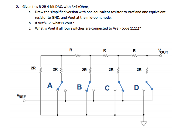 2. Given this R-2R 4-bit DAC, with R=1kOhms,
a. Draw the simplified version with one equivalent resistor to Vref and one equivalent
resistor to GND, and Vout at the mid-point node.
b. If Vref=5V, what is Vout?
c. What is Vout if all four switches are connected to Vref (code 1111)?
R
R
R
VouT
2R
2R
2R
2R
2R
A
B /.
C
VREF
ww
ww
ww
