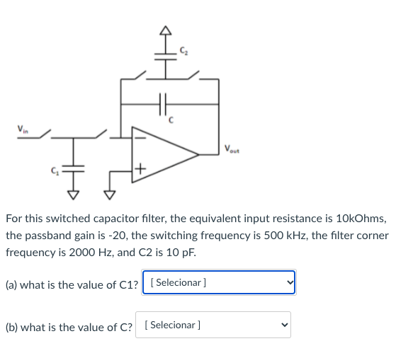 Vin
out
For this switched capacitor filter, the equivalent input resistance is 10kOhms,
the passband gain is -20, the switching frequency is 500 kHz, the filter corner
frequency is 2000 Hz, and C2 is 10 pF.
(a) what is the value of C1? [ Selecionar]
(b) what is the value of C?I
[ Selecionar ]
