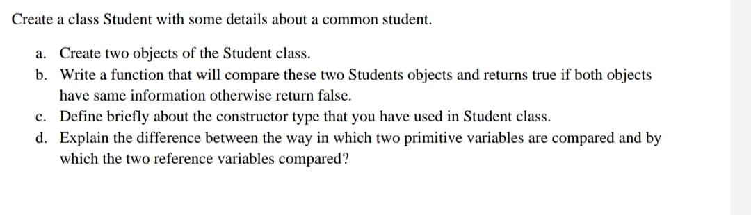Create a class Student with some details about a common student.
a. Create two objects of the Student class.
b. Write a function that will compare these two Students objects and returns true if both objects
have same information otherwise return false.
c. Define briefly about the constructor type that you have used in Student class.
d. Explain the difference between the way in which two primitive variables are compared and by
which the two reference variables compared?
