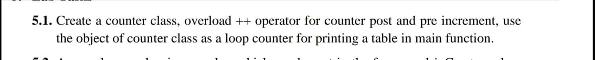 5.1. Create a counter class, overload ++ operator for counter post and pre increment, use
the object of counter class as a loop counter for printing a table in main function.
