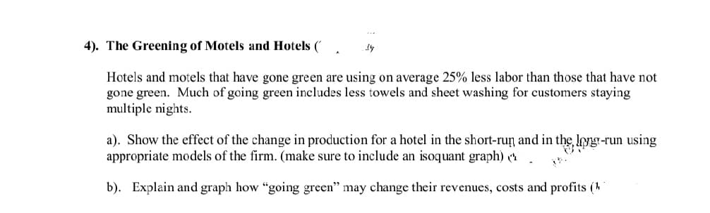 4). The Greening of Motels and Hotels (
Hotels and motels that have gone green are using on average 25% less labor than those that have not
gone green. Much of going green includes less towels and sheet washing for customers staying
multiple nights.
a). Show the effect of the change in production for a hotel in the short-ruŋ and in the, Iong-run using
appropriate models of the firm. (make sure to include an isoquant graph)
b). Explain and graph how "going green" may change their revenues, costs and profits (4
