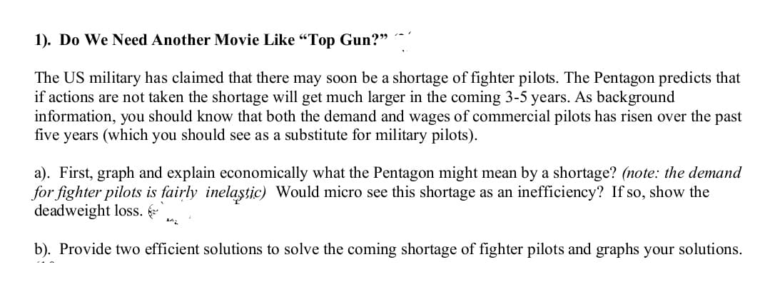 1). Do We Need Another Movie Like "Top Gun?"
The US military has claimed that there may soon be a shortage of fighter pilots. The Pentagon predicts that
if actions are not taken the shortage will get much larger in the coming 3-5 years. As background
information, you should know that both the demand and wages of commercial pilots has risen over the past
five years (which you should see as a substitute for military pilots).
a). First, graph and explain economically what the Pentagon might mean by a shortage? (note: the demand
for fighter pilots is fairly inelaştic) Would micro see this shortage as an inefficiency? If so, show the
deadweight loss.
b). Provide two efficient solutions to solve the coming shortage of fighter pilots and graphs your solutions.
