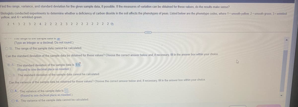 Find the range, variance, and standard deviation for the given sample data, if possible. If the measures of variation can be obtained for these values, do the results make sense?
Biologists conducted experiments to determine whether a deficiency of carbon dioxide in the soil affects the phenotypes of peas. Listed below are the phenotype codes, where 1=smooth-yellow, 2= smooth-green, 3=wrinkled
yellow, and 4= wrinkled-green.
2 1 3 2 3 2 4 2 2 2 2 3 2 2 2 2 2 2 2 2 P
1me idnye ui uie sdilipie udla is 3.
(Type an integer or a decimal. Do not round.)
O B. The range of the sample data cannot be calculated.
Can the standard deviation of the sample data be obtained for these values? Choose the correct answer below and, if necessary, fill in the answer box within your choice.
O A. The standard deviation of the sample data is 0.6.
(Round to one decimal place as needed.)
O B. The standard deviation of the sample data cannot be calculated.
Can the variance of the sample data be obtained for these values? Choose the correct answer below and, if necessary, fill in the answer box within your choice.
O A. The variance of the sample data is.
(Round to one decimal place as needed.
O B. The variance of the sample data cannot be calculated.
