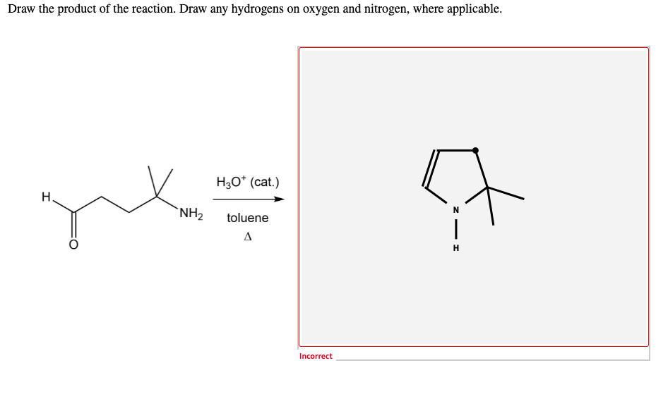 Draw the product of the reaction. Draw any hydrogens on oxygen and nitrogen, where applicable.
H3O* (cat.)
Н.
`NH2
toluene
A
H
Incorrect
to
