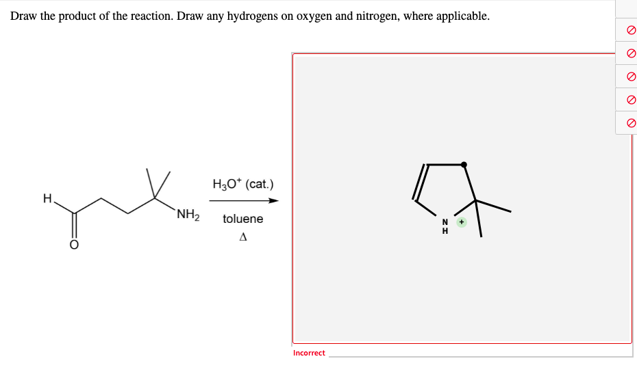 Draw the product of the reaction. Draw any hydrogens on oxygen and nitrogen, where applicable.
H30* (cat.)
H.
'NH2
toluene
Incorrect
