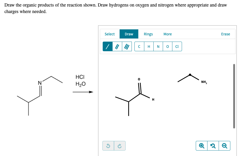 Draw the organic products of the reaction shown. Draw hydrogens on oxygen and nitrogen where appropriate and draw
charges where needed.
Select
Draw
Rings
More
Erase
H
CI
HCI
NH,
H20

