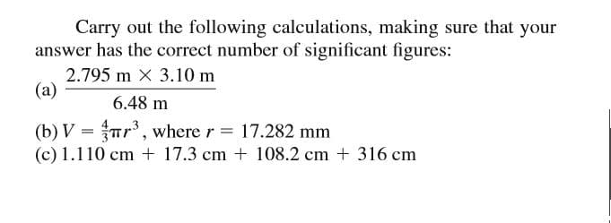 Carry out the following calculations, making sure that your
answer has the correct number of significant figures:
2.795 m x 3.10 m
(a)
6.48 m
(b) V = Tr, where r = 17.282 mm
(c) 1.110 cm + 17.3 cm + 108.2 cm + 316 cm
