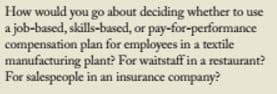 How would you go about deciding whether to use
a job-based, skills-based, or pay-for-performance
compensation plan for employees in a textile
manufacturing plant? For waitstaff in a restaurant?
For salespeople in an insurance company?
