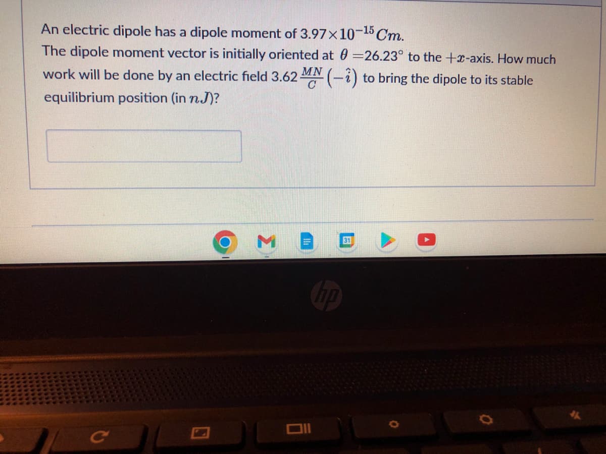 An electric dipole has a dipole moment of 3.97x10-15 Cm.
The dipole moment vector is initially oriented at 0=26.23° to the +x-axis. How much
work will be done by an electric field 3.62 MN (-i) to bring the dipole to its stable
equilibrium position (in n.J)?
C
31
0