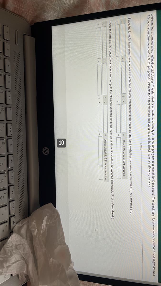 Jackson, Inc. is a manufacturer of lead crystal glasses. The standard direct materials quantity is 0.8 pound per glass at a cost of $0.40 per pound. The actual result for one month's production of 7,400 glasses was
1.3 pounds per glass, at a cost of $0.20 per pound. Calculate the direct materials cost variance and the direct materials efficiency variance.
Select the formula, then enter the amounts and compute the cost variance for direct materials and identify whether the variance is favorable (F) or unfavorable (U).
Direct Materials Cost Variance
(
(
)
x
Select the formula, then enter the amounts and compute the efficiency variance for direct materials and identify whether the variance is favorable (F) or unfavorable (U).
Direct Materials Efficiency Variance
(
A
%
10
4-
&
9