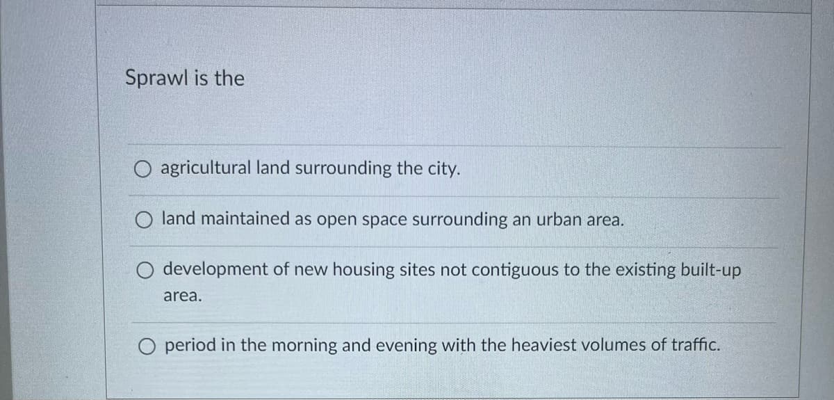 Sprawl is the
agricultural land surrounding the city.
O land maintained as open space surrounding an urban area.
development of new housing sites not contiguous to the existing built-up
area.
period in the morning and evening with the heaviest volumes of traffic.