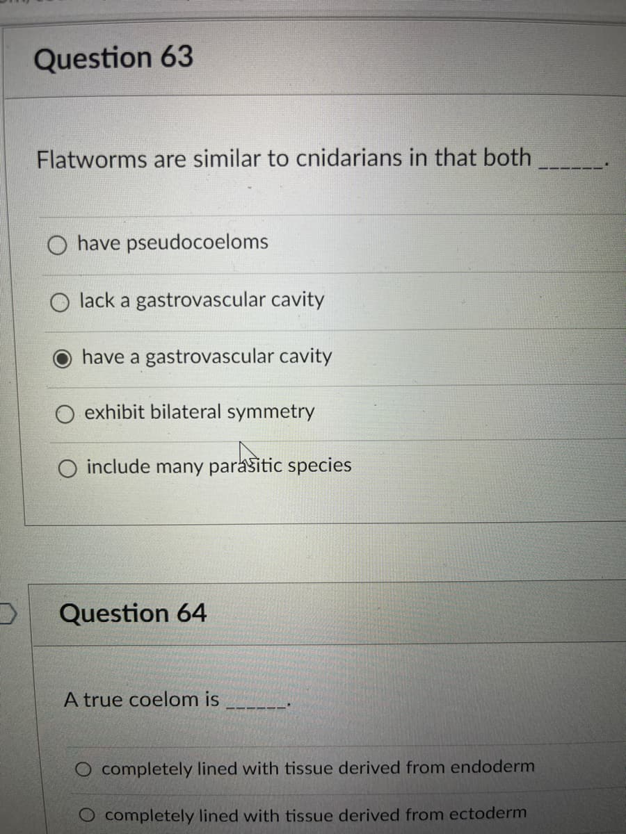 Question 63
Flatworms are similar to cnidarians in that both
have pseudocoeloms
lack a gastrovascular cavity
have a gastrovascular cavity
exhibit bilateral symmetry
include many parasitic species
Question 64
A true coelom is
completely lined with tissue derived from endoderm
O completely lined with tissue derived from ectoderm