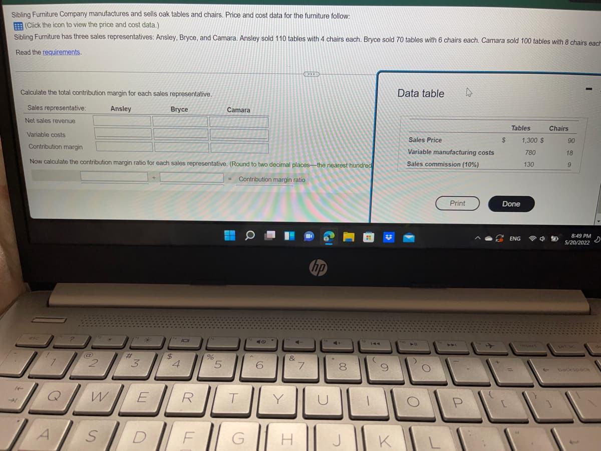Sibling Furniture Company manufactures and sells oak tables and chairs. Price and cost data for the furniture follow:
(Click the icon to view the price and cost data.)
Sibling Furniture has three sales representatives: Ansley, Bryce, and Camara. Ansley sold 110 tables with 4 chairs each. Bryce sold 70 tables with 6 chairs each. Camara sold 100 tables with 8 chairs each
Read the requirements.
Data table
Calculate the total contribution margin for each sales representative.
Sales representative:
Ansley
Bryce
Camara
Net sales revenue
Tables
Variable costs
Chairs
1,300 $
780
130
90
18
Contribution margin
9
Now calculate the contribution margin ratio for each sales representative. (Round to two decimal places-the nearest hundred
Contribution margin ratio
8:49 PM
S
5/20/2022
?
*
IDI
16
7
L
A
@
2
W
S
W
3
JL
E
$
V
4
R
F
75
%
5
T
G
40
6
Y
C-
&
I
7
hp
U
8
J
to
144
9
K
Sales Price
Variable manufacturing costs
Sales commission (10%)
Print
11
)
()
TW
A4
P
$
Done
ENG
[
4 D
1
backspace