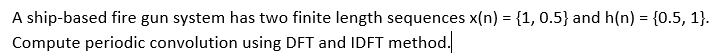 A ship-based fire gun system has two finite length sequences x(n) = {1, 0.5} and h(n) = {0.5, 1}.
Compute periodic convolution using DFT and IDFT method.
