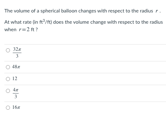 The volume of a spherical balloon changes with respect to the radius r.
At what rate (in ft°/ft) does the volume change with respect to the radius
when r=2 ft ?
32л
3
487
12
4л
3
16л
