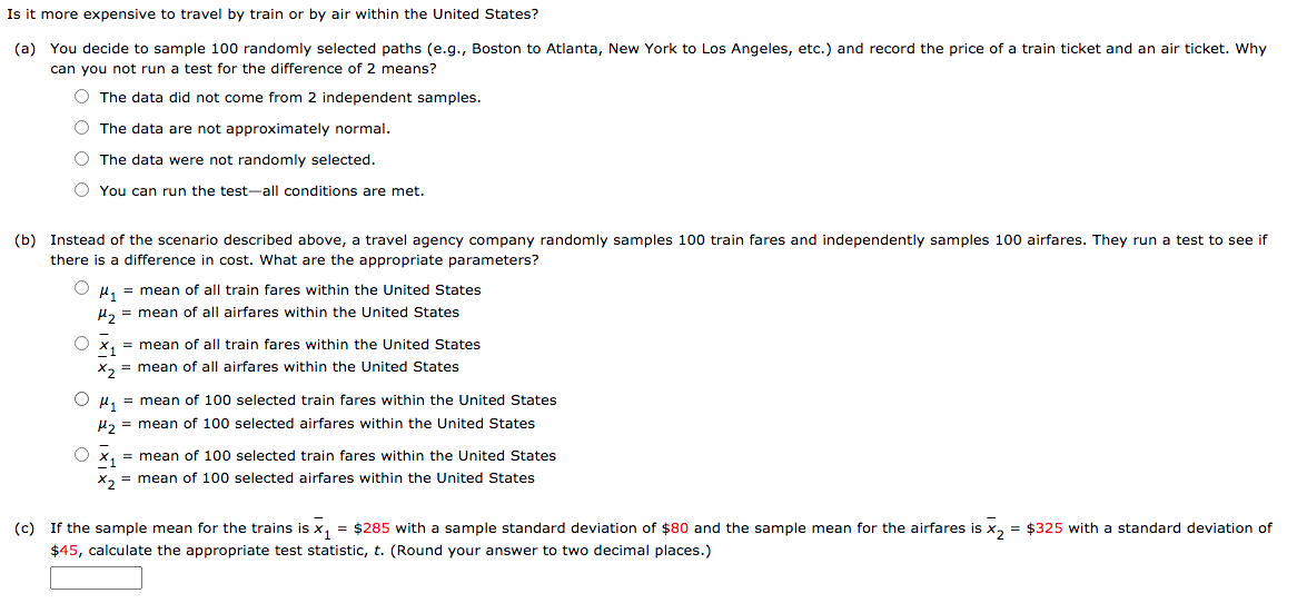 Is it more expensive to travel by train or by air within the United States?
(a) You decide to sample 100 randomly selected paths (e.g., Boston to Atlanta, New York to Los Angeles, etc.) and record the price of a train ticket and an air ticket. Why
can you not run a test for the difference of 2 means?
O The data did not come from 2 independent samples.
O The data are not approximately normal.
O The data were not randomly selected.
O You can run the test-all conditions are met.
(b) Instead of the scenario described above, a travel agency company randomly samples 100 train fares and independently samples 100 airfares. They run a test to see if
there is a difference in cost. What are the appropriate parameters?
O µ, = mean of all train fares within the United States
u, = mean of all airfares within the United States
O x, = mean of all train fares within the United States
X, = mean of all airfares within the United States
O H, = mean of 100 selected train fares within the United States
µz = mean of 100 selected airfares within the United States
O x, = mean of 100 selected train fares within the United States
X, = mean of 100 selected airfares within the United States
(c) If the sample mean for the trains is x, = $285 with a sample standard deviation of $80 and the sample mean for the airfares is x, = $325 with a standard deviation of
$45, calculate the appropriate test statistic, t. (Round your answer to two decimal places.)
