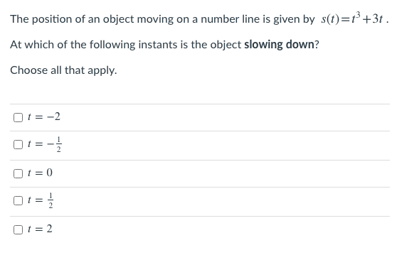 The position of an object moving on a number line is given by s(t)=t³ +3t .
At which of the following instants is the object slowing down?
Choose all that apply.
O1 = -2
O1=-
O1 = 0
O1 = 2
