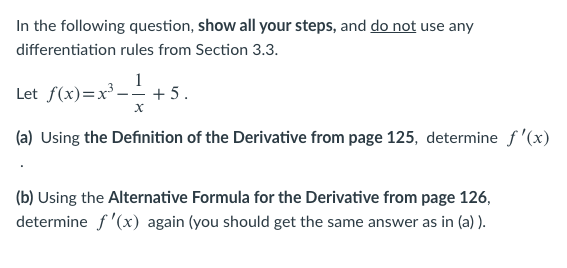 In the following question, show all your steps, and do not use any
differentiation rules from Section 3.3.
1
Let f(x)=x³ –- + 5.
(a) Using the Definition of the Derivative from page 125, determine f '(x)
(b) Using the Alternative Formula for the Derivative from page 126,
determine f '(x) again (you should get the same answer as in (a) ).
