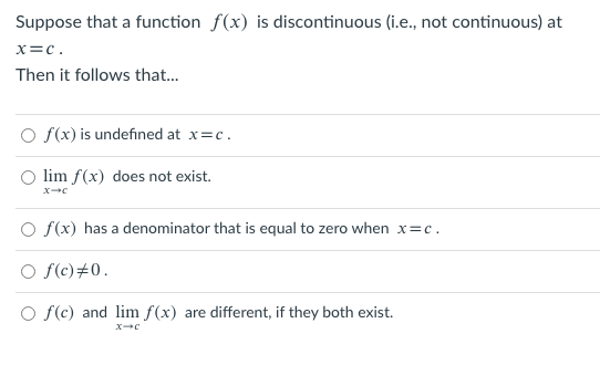 Suppose that a function f(x) is discontinuous (i.e., not continuous) at
x=c.
Then it follows that..
O f(x) is undefined at x=c.
lim f(x) does not exist.
O f(x) has a denominator that is equal to zero when x=c.
O f(c)#0.
O f(c) and lim f(x) are different, if they both exist.
