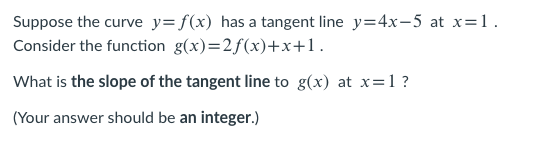 Suppose the curve y= f(x) has a tangent line y=4x-5 at x=1.
Consider the function g(x)=2f(x)+x+1.
What is the slope of the tangent line to g(x) at x=1 ?
(Your answer should be an integer.)
