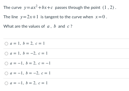 The curve y=ax² +bx+c_passes through the point (1,2).
The line y=2x+1 is tangent to the curve when x=0.
What are the values of a, b and c?
O a = 1, b = 2, c = 1
O a = 1, b = -2, c = 1
а%3D —1, b %3D2, с %3D -1
O a = -1, b = -2, c = 1
O a = -1, b = 2, c = 1
