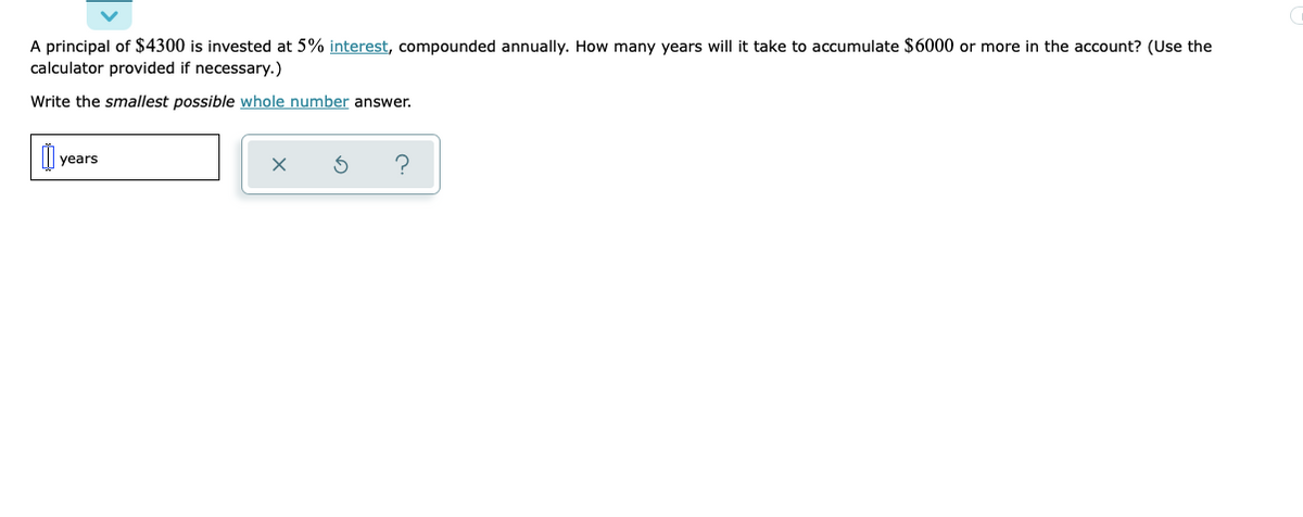 A principal of $4300 is invested at 5% interest, compounded annually. How many years will it take to accumulate $6000 or more in the account? (Use the
calculator provided if necessary.)
Write the smallest possible whole number answer.
years
