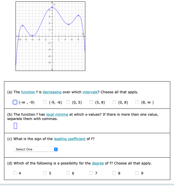 6+
4-
2-
f10
-8
-6-
-4
-2
4
-2-
4-
-6-
-8-
(a) The function f is decreasing over which intervals? Choose all that apply.
O (-00 , -9)
O (-9, -6)
O (0, 5)
O (5, 8)
O (0, 8)
O (8, 0 )
(b) The function f has local minima at which x-values? If there is more than one value,
separate them with commas.
(c) What is the sign of the leading coefficient of f?
Select One
(d) Which of the following is a possibility for the degree of f? Choose all that apply.
4
5
O 6
7
8
