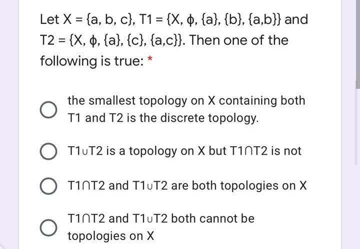 Let X = {a, b, c}, T1 = {X, ̟, {a}, {b}, {a,b}} and
T2 = {X, 6, {a}, {c}, {a,c}}. Then one of the
following is true:
the smallest topology on X containing both
T1 and T2 is the discrete topology.
O T1UT2 is a topology on X but TIOT2 is not
O T1NT2 and T1UT2 are both topologies on X
T1NT2 and T1UT2 both cannot be
topologies on X
