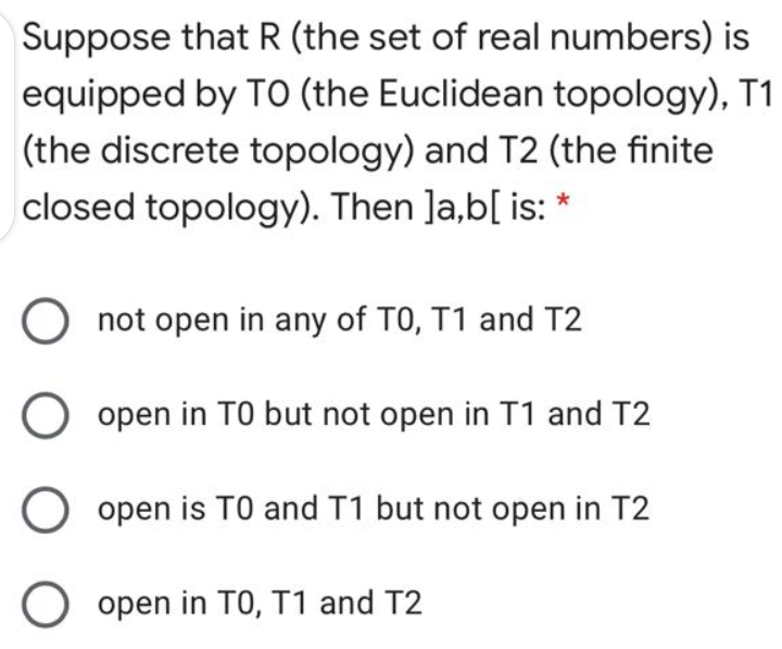 Suppose that R (the set of real numbers) is
equipped by TO (the Euclidean topology), T1
(the discrete topology) and T2 (the finite
closed topology). Then Ja,b[ is:
not open in any of T0, T1 and T2
open in TO but not open in T1 and T2
open is TO and T1 but not open in T2
O open in TO, T1 and T2
