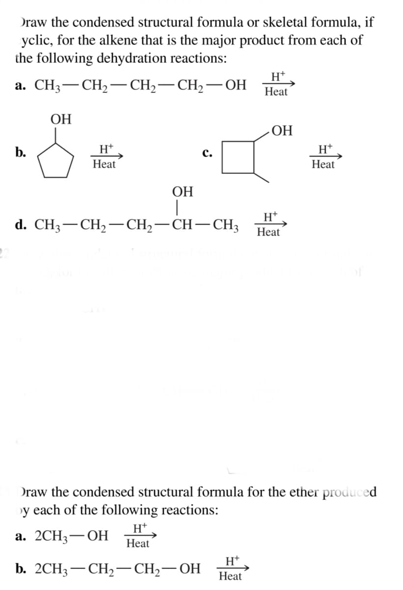 Draw the condensed structural formula or skeletal formula, if
yclic, for the alkene that is the major product from each of
the following dehydration reactions:
H+
а. CHз— CH—— СH — СH —ОН
-
Heat
ОН
ОН
b.
H+
с.
H+
Heat
Heat
ОН
d. CH3— CH — CH,— СH— СH,
Нeat
Draw the condensed structural formula for the ether produced
y each of the following reactions:
H+
а. 2СH3 — ОН
Heat
H+
b. 2CH3 — СH>— CH-— ОН
Heat
