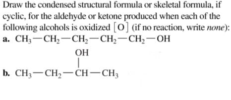 Draw the condensed structural formula or skeletal formula, if
cyclic, for the aldehyde or ketone produced when each of the
following alcohols is oxidized [O] (if no reaction, write none):
а. СН, — СН, — СH, — СH,—СH, — ОН
ОН
b. CH3-CH,–CH-CH;
