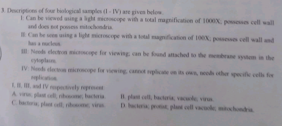 3. Descriptions of four biological samples (I- IV) are given below.
1 Can be viewed using a light microscope with a total magnification of 1000X; possesses cell wall
and does not possess mitochondria.
I1: Can be seen using a light microscope with a total magnification of 100X; possesses cell wall and
has a nucleus.
III: Needs electron microscope for viewing; can be found attached to the membrane system in the
cytoplasm.
IV: Needs electron microscope for viewing, cannot replicate on its own, needs other specific cells for
replication.
1, II, III, and IV repectively represent
A virus, plant cell; ribosome, bacteria.
C. bacteria, plant cell, ribosome, virus.
B. plant cell, bacteria, vacuole, virus.
D. bacteria; protist, plant cell vacoole, mitochondria.
