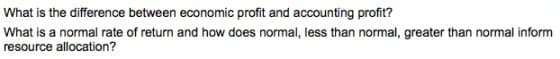 What is the difference between economic profit and accounting profit?
What is a normal rate of return and how does normal, less than normal, greater than normal inform
resource allocation?