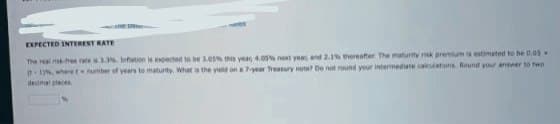 EXPECTED INTEREST RATE
The real risk-free race s 3.3%. Infation is expected to be 3.03% this year, 4.05% next year and 2.1% thereafter The maturity risk premium is estimated to be 0.05
(1), where t number of years to maturity. What is the yield on a 7-year Treasury note? Do not round your intermediate calculations. Round your answer to two
decimal places