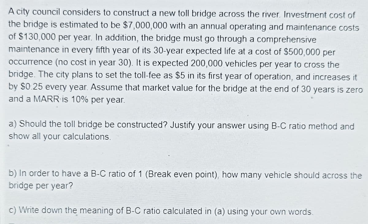 A city council considers to construct a new toll bridge across the river. Investment cost of
the bridge is estimated to be $7,000,000 with an annual operating and maintenance costs
of $130,000 per year. In addition, the bridge must go through a comprehensive
maintenance in every fifth year of its 30-year expected life at a cost of $500,000 per
occurrence (no cost in year 30). It is expected 200,000 vehicles per year to cross the
bridge. The city plans to set the toll-fee as $5 in its first year of operation, and increases it
by $0.25 every year. Assume that market value for the bridge at the end of 30 years is zero
and a MARR is 10% per year.
a) Should the toll bridge be constructed? Justify your answer using B-C ratio method and
show all your calculations.
b) In order to have a B-C ratio of 1 (Break even point), how many vehicle should across the
bridge per year?
c) Write down the meaning of B-C ratio calculated in (a) using your own words.