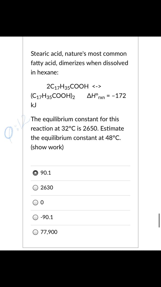 Stearic acid, nature's most common
fatty acid, dimerizes when dissolved
in hexane:
2C17H35COOH <->
(C17H35COOH)2
ΔΗ ,
rxn
= -172
kJ
The equilibrium constant for this
reaction at 32°C is 2650. Estimate
the equilibrium constant at 48°C.
(show work)
90.1
2630
-90.1
77,900
