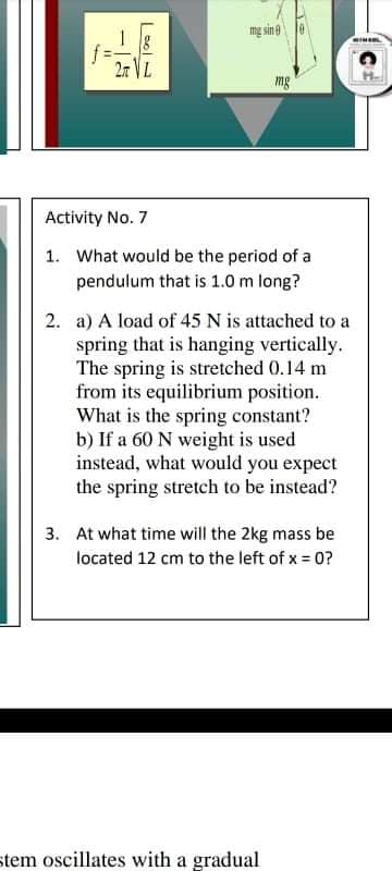 mg sin
27 VL
mg
Activity No. 7
1. What would be the period of a
pendulum that is 1.0 m long?
2. a) A load of 45 N is attached to a
spring that is hanging vertically.
The spring is stretched 0.14 m
from its equilibrium position.
What is the spring constant?
b) If a 60 N weight is used
instead, what would you expect
the spring stretch to be instead?
3. At what time will the 2kg mass be
located 12 cm to the left of x = 0?
stem oscillates with a gradual
