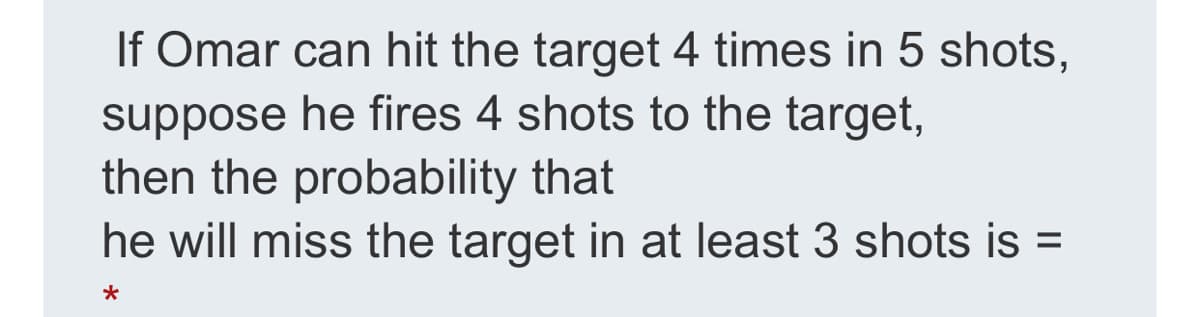 If Omar can hit the target 4 times in 5 shots,
suppose he fires 4 shots to the target,
then the probability that
he will miss the target in at least 3 shots is =
%3D
